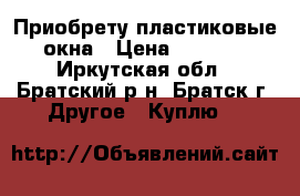 Приобрету пластиковые окна › Цена ­ 2 500 - Иркутская обл., Братский р-н, Братск г. Другое » Куплю   